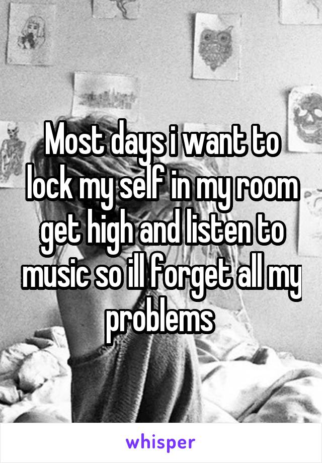 Most days i want to lock my self in my room get high and listen to music so ill forget all my problems 