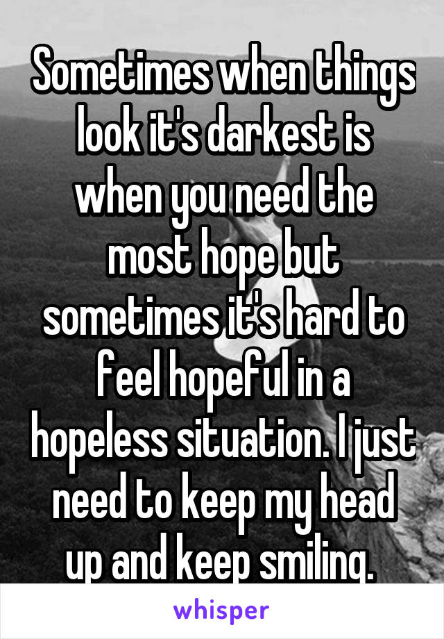 Sometimes when things look it's darkest is when you need the most hope but sometimes it's hard to feel hopeful in a hopeless situation. I just need to keep my head up and keep smiling. 