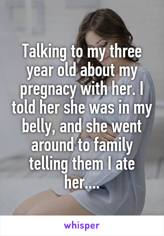 Talking to my three year old about my pregnacy with her. I told her she was in my belly, and she went around to family telling them I ate her....