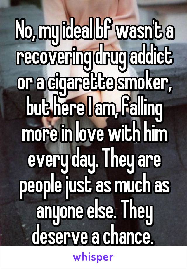 No, my ideal bf wasn't a recovering drug addict or a cigarette smoker, but here I am, falling more in love with him every day. They are people just as much as anyone else. They deserve a chance. 