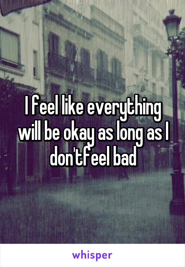 I feel like everything will be okay as long as I don'tfeel bad