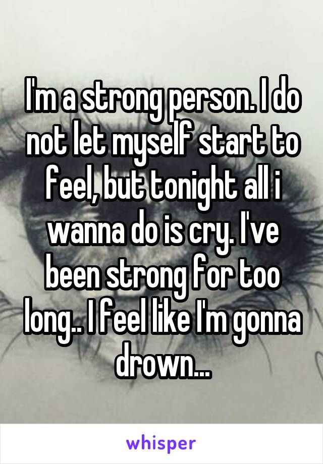 I'm a strong person. I do not let myself start to feel, but tonight all i wanna do is cry. I've been strong for too long.. I feel like I'm gonna drown...