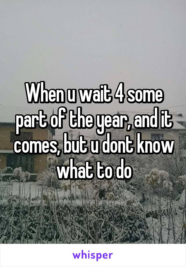 When u wait 4 some part of the year, and it comes, but u dont know what to do