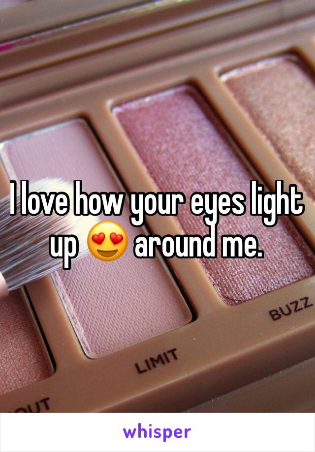 I love how your eyes light up 😍 around me. 