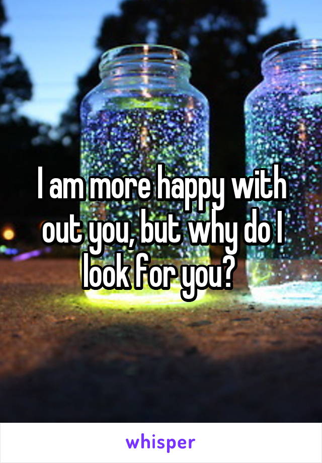 I am more happy with out you, but why do I look for you? 