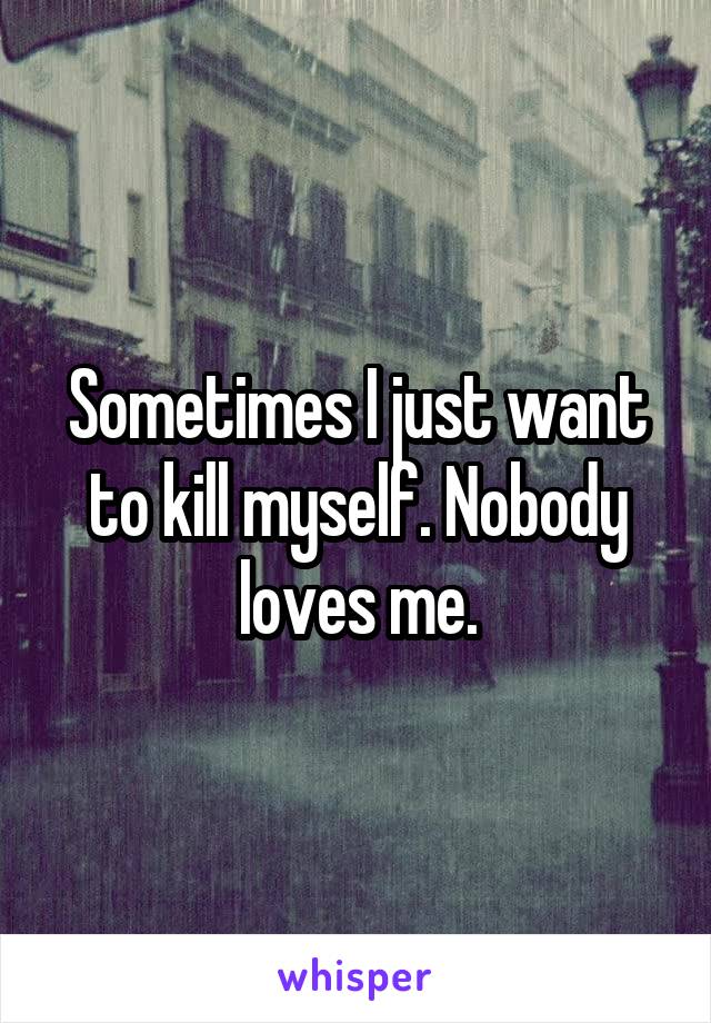 Sometimes I just want to kill myself. Nobody loves me.