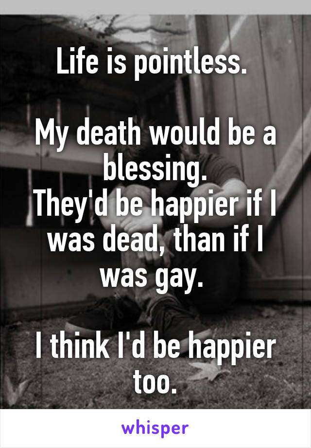 Life is pointless. 

My death would be a blessing.
They'd be happier if I was dead, than if I was gay. 

I think I'd be happier too.