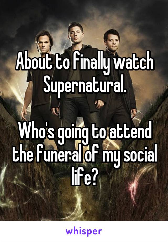 About to finally watch Supernatural.

Who's going to attend the funeral of my social life?