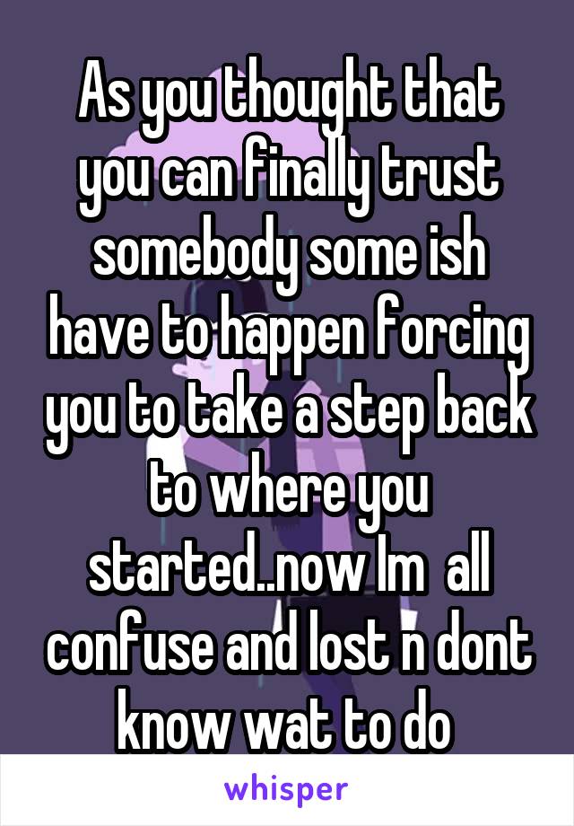 As you thought that you can finally trust somebody some ish have to happen forcing you to take a step back to where you started..now Im  all confuse and lost n dont know wat to do 