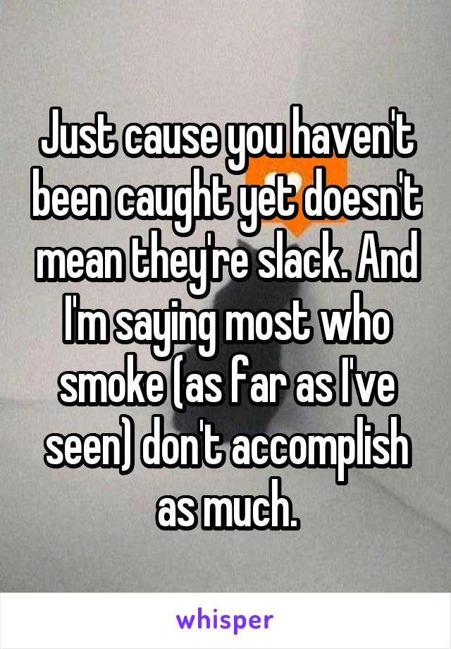 Just cause you haven't been caught yet doesn't mean they're slack. And I'm saying most who smoke (as far as I've seen) don't accomplish as much.