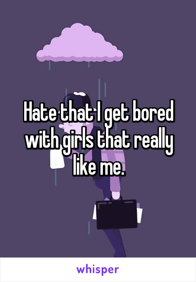 Hate that I get bored with girls that really like me.