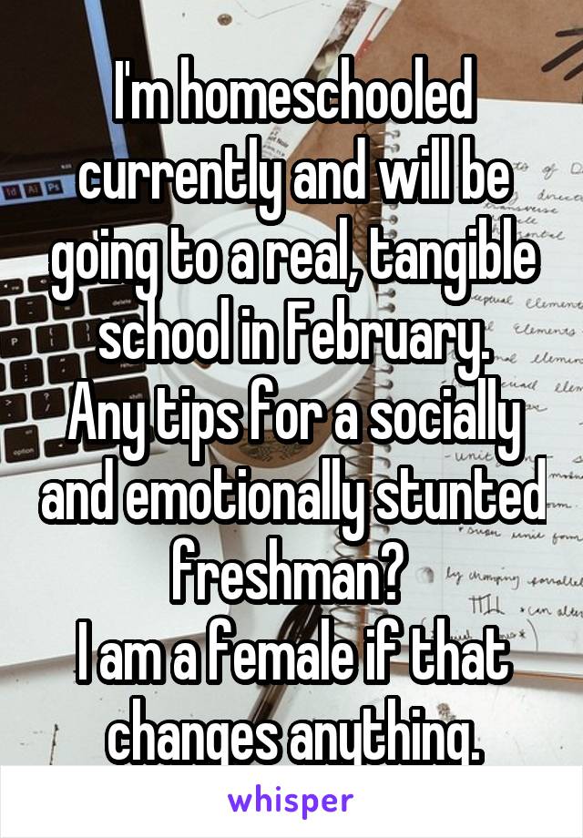 I'm homeschooled currently and will be going to a real, tangible school in February.
Any tips for a socially and emotionally stunted freshman? 
I am a female if that changes anything.