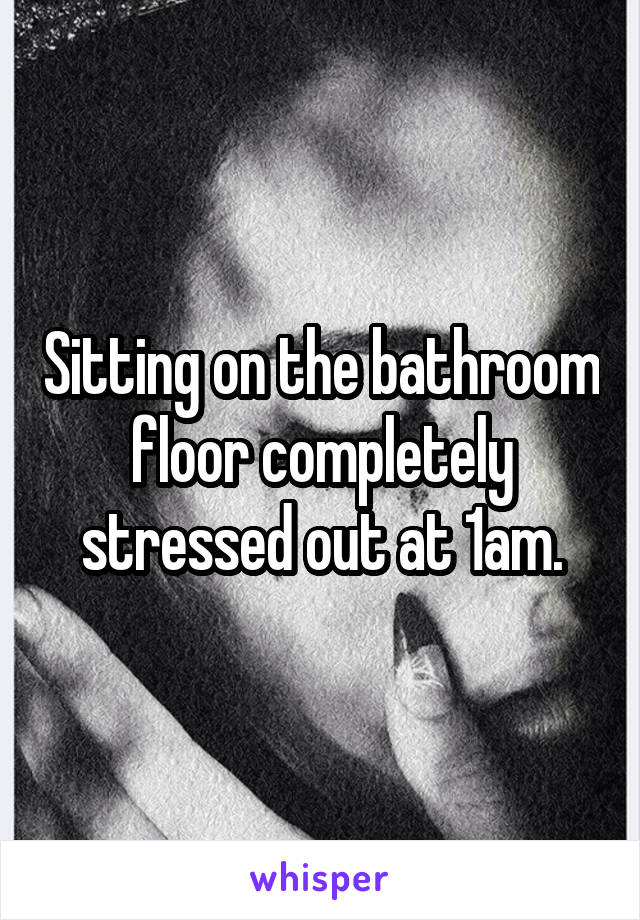 Sitting on the bathroom floor completely stressed out at 1am.