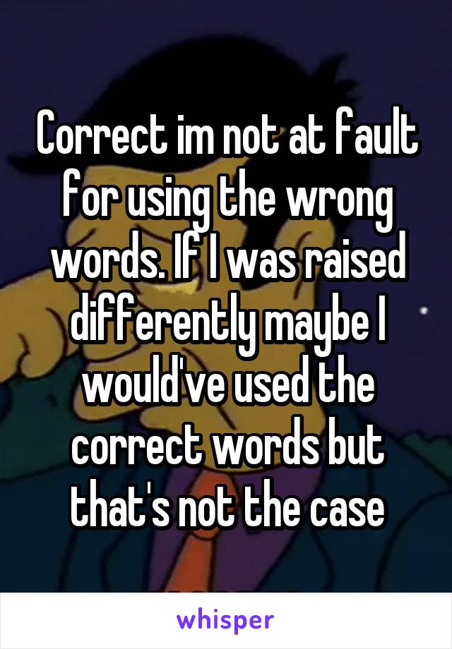 Correct im not at fault for using the wrong words. If I was raised differently maybe I would've used the correct words but that's not the case