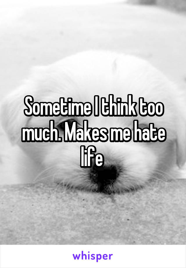 Sometime I think too much. Makes me hate life 