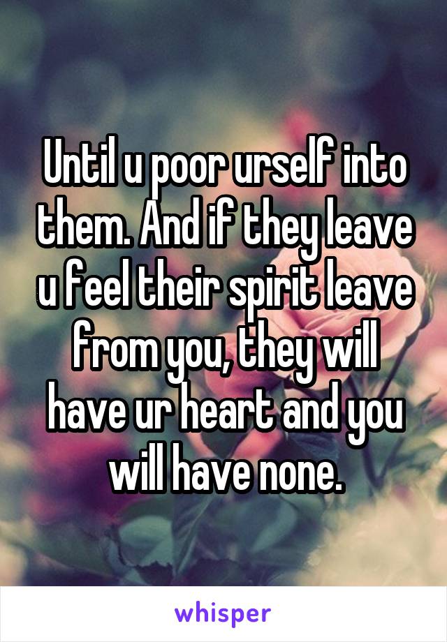 Until u poor urself into them. And if they leave u feel their spirit leave from you, they will have ur heart and you will have none.