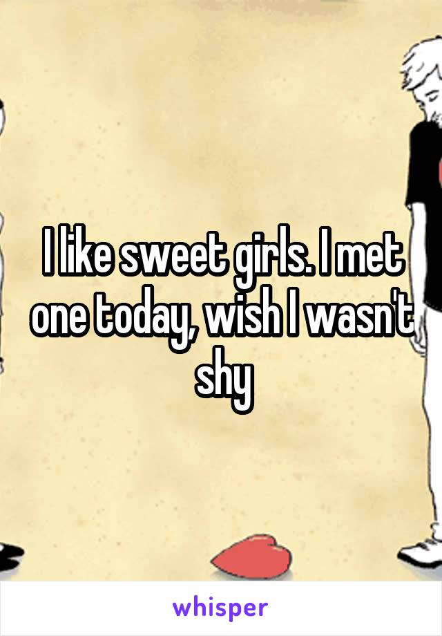 I like sweet girls. I met one today, wish I wasn't shy