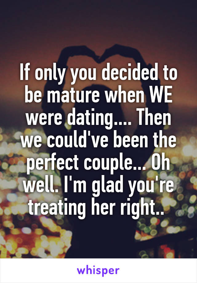 If only you decided to be mature when WE were dating.... Then we could've been the perfect couple... Oh well. I'm glad you're treating her right.. 