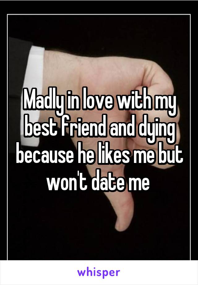 Madly in love with my best friend and dying because he likes me but won't date me 