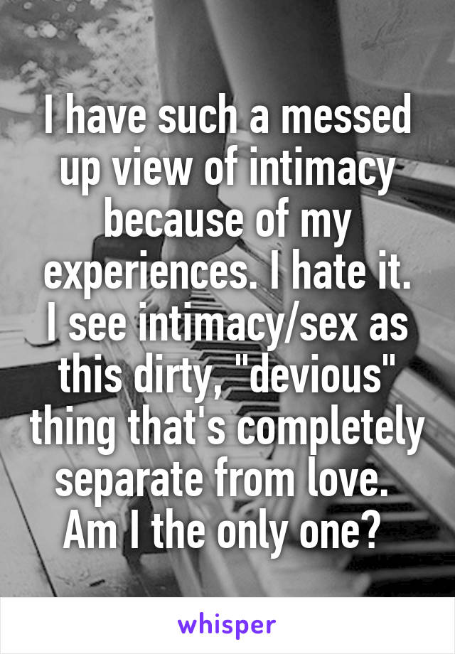 I have such a messed up view of intimacy because of my experiences. I hate it.
I see intimacy/sex as this dirty, "devious" thing that's completely separate from love. 
Am I the only one? 