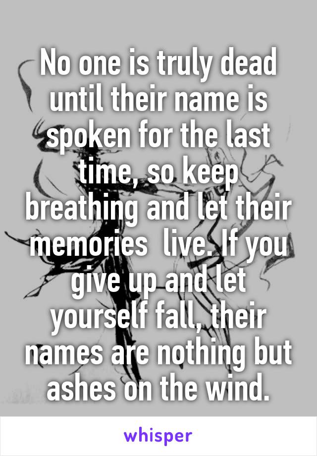 No one is truly dead until their name is spoken for the last time, so keep breathing and let their memories  live. If you give up and let yourself fall, their names are nothing but ashes on the wind.