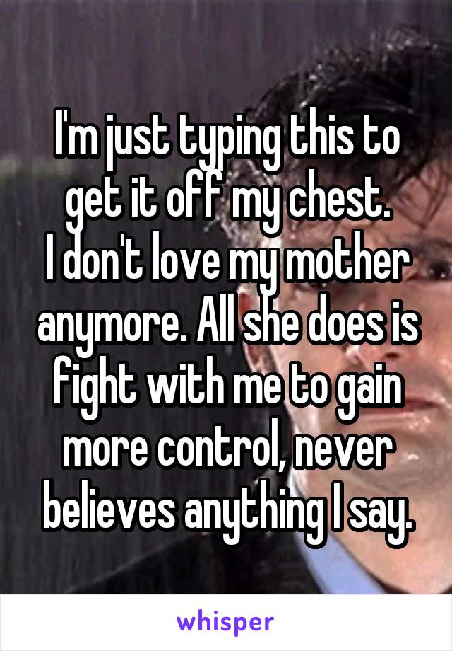 I'm just typing this to get it off my chest.
I don't love my mother anymore. All she does is fight with me to gain more control, never believes anything I say.