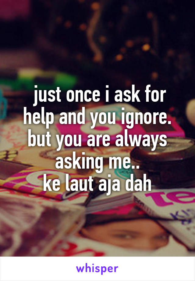  just once i ask for help and you ignore.
but you are always asking me..
ke laut aja dah