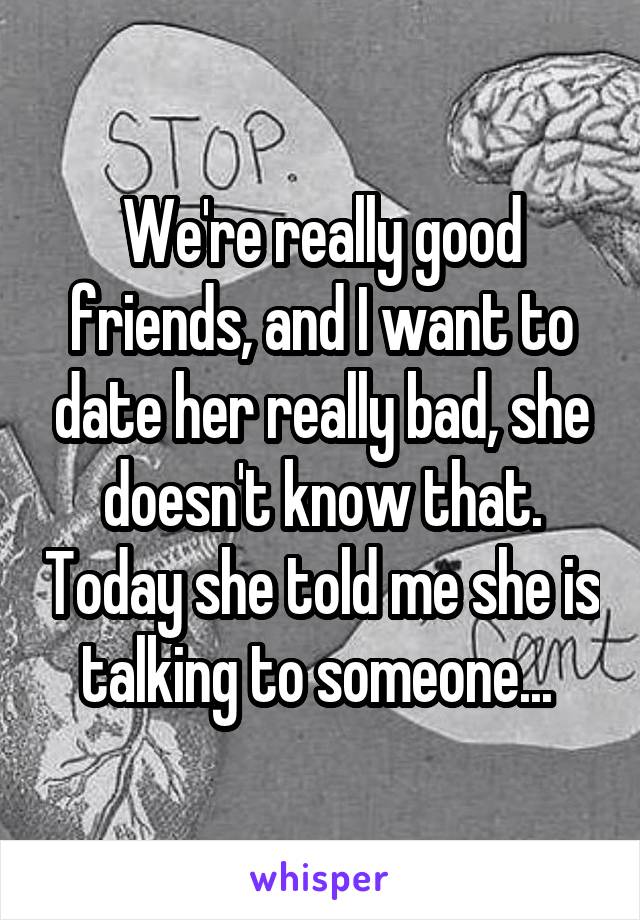 We're really good friends, and I want to date her really bad, she doesn't know that. Today she told me she is talking to someone... 