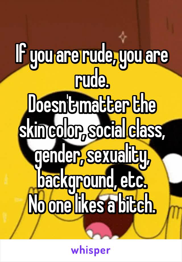 If you are rude, you are rude.
Doesn't matter the skin color, social class, gender, sexuality, background, etc.
No one likes a bitch.