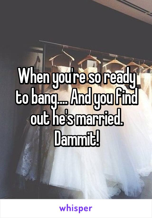 When you're so ready to bang.... And you find out he's married. Dammit!