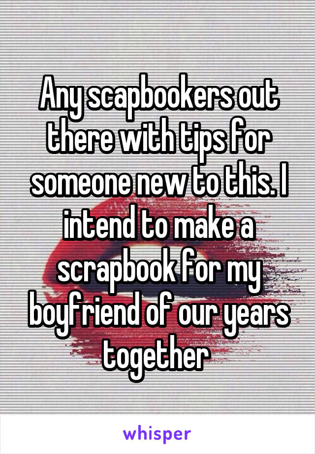 Any scapbookers out there with tips for someone new to this. I intend to make a scrapbook for my boyfriend of our years together 