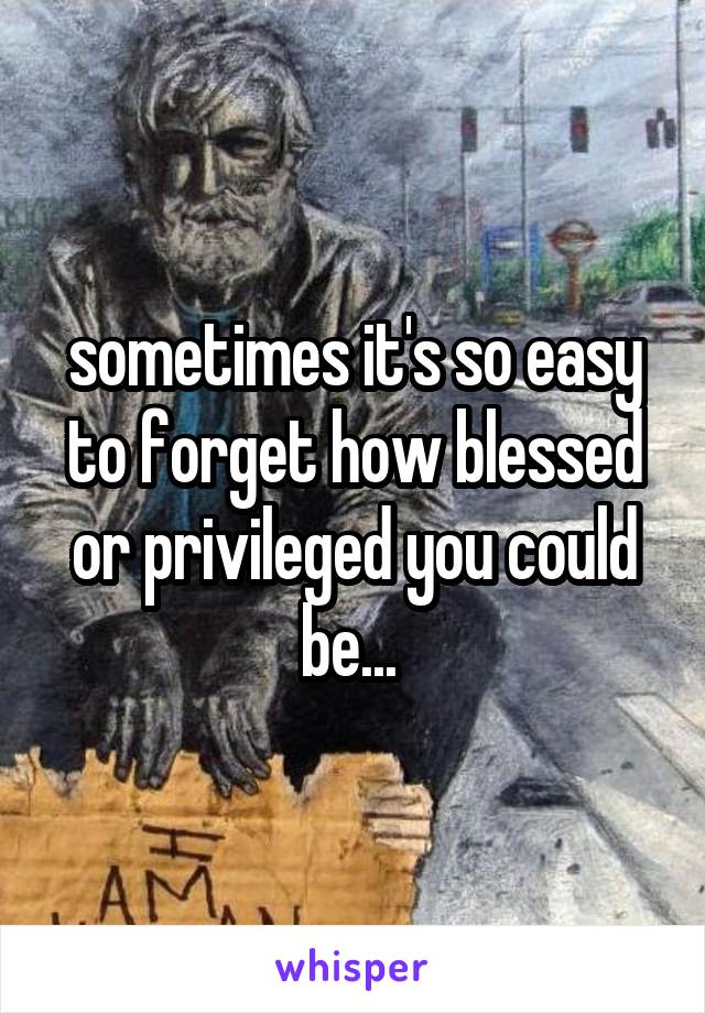 sometimes it's so easy to forget how blessed or privileged you could be... 