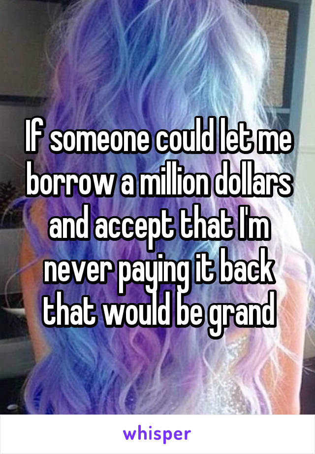 If someone could let me borrow a million dollars and accept that I'm never paying it back that would be grand