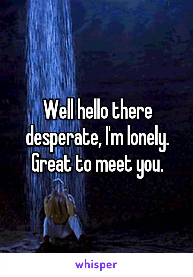 Well hello there desperate, I'm lonely. Great to meet you.