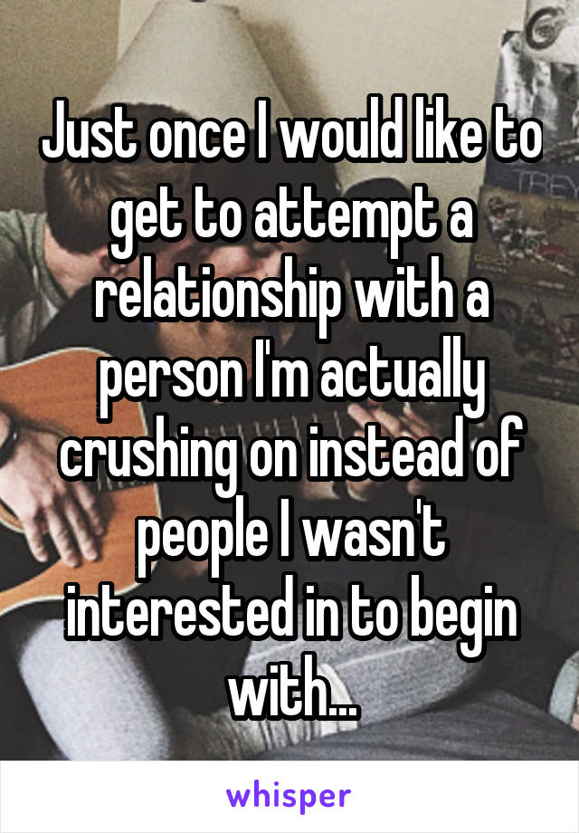 Just once I would like to get to attempt a relationship with a person I'm actually crushing on instead of people I wasn't interested in to begin with...