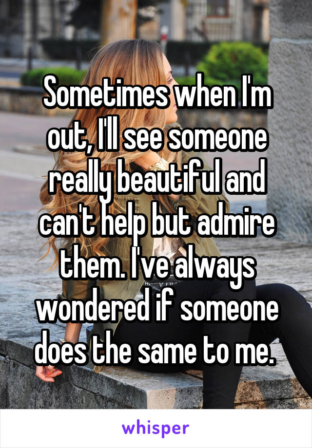 Sometimes when I'm out, I'll see someone really beautiful and can't help but admire them. I've always wondered if someone does the same to me. 