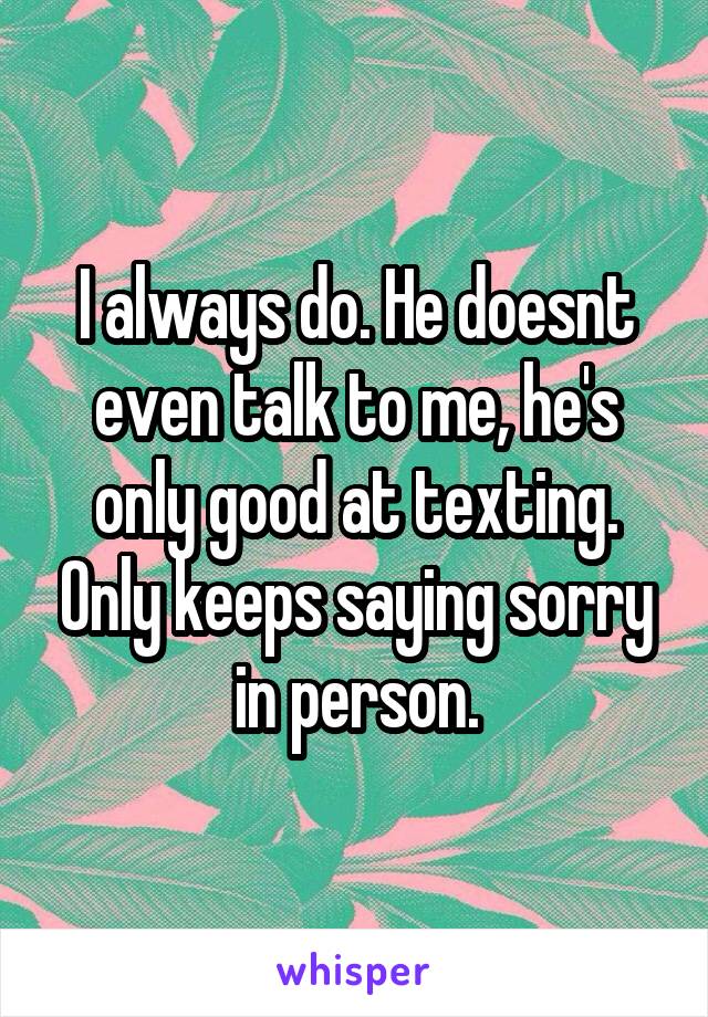 I always do. He doesnt even talk to me, he's only good at texting. Only keeps saying sorry in person.