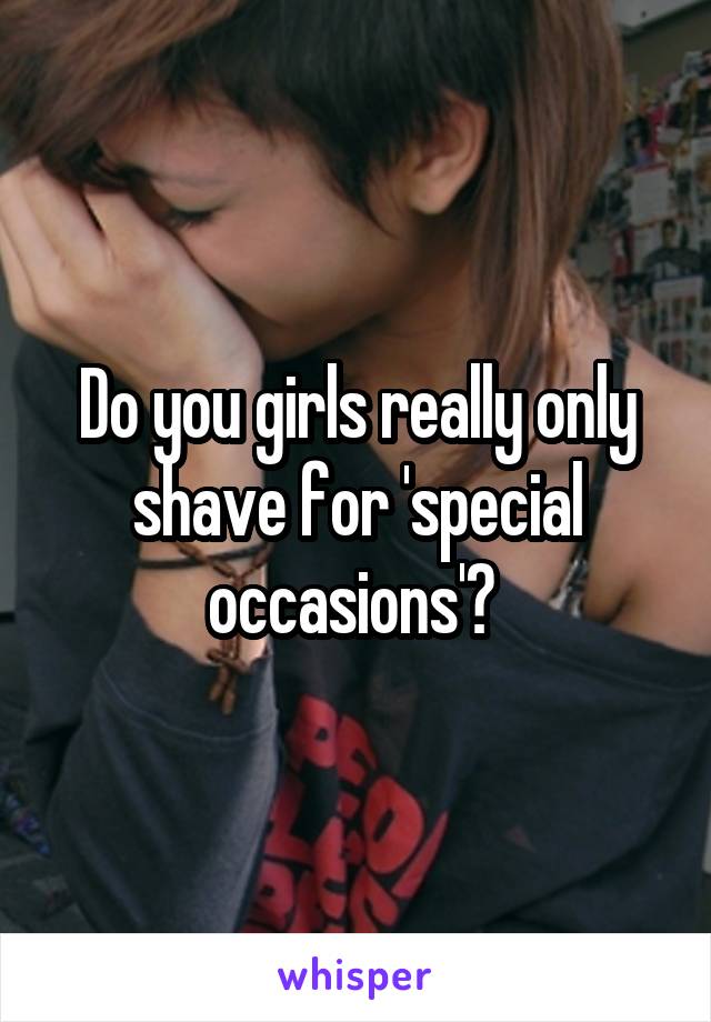 Do you girls really only shave for 'special occasions'? 