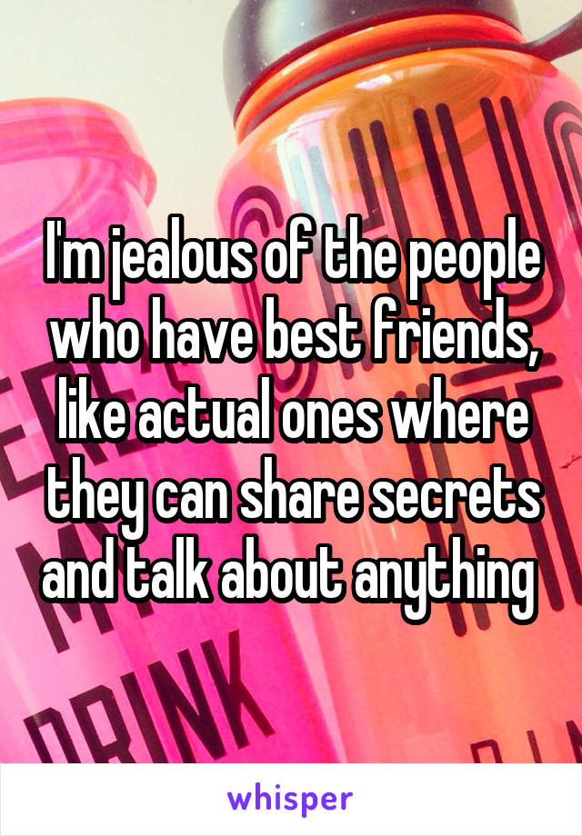 I'm jealous of the people who have best friends, like actual ones where they can share secrets and talk about anything 