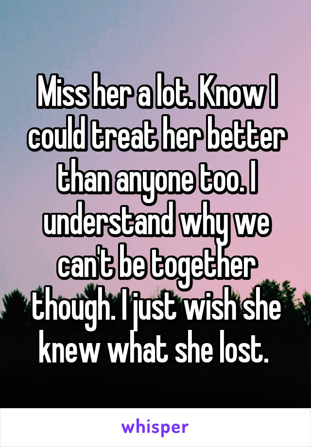 Miss her a lot. Know I could treat her better than anyone too. I understand why we can't be together though. I just wish she knew what she lost. 