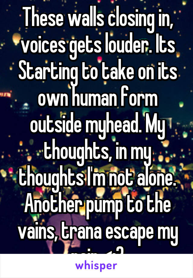 These walls closing in, voices gets louder. Its Starting to take on its own human form outside myhead. My thoughts, in my thoughts I'm not alone. Another pump to the vains, trana escape my pain <;3