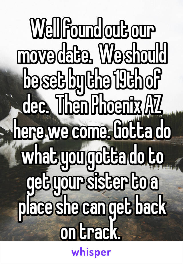 Well found out our move date.  We should be set by the 19th of dec.  Then Phoenix AZ here we come. Gotta do what you gotta do to get your sister to a place she can get back on track. 