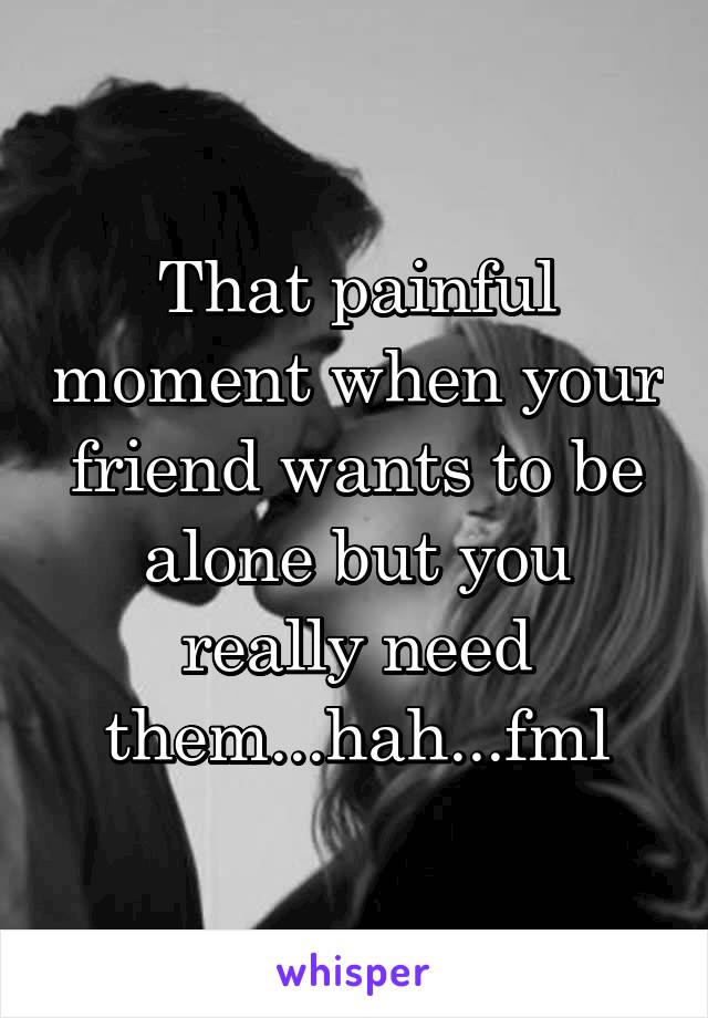 That painful moment when your friend wants to be alone but you really need them...hah...fml