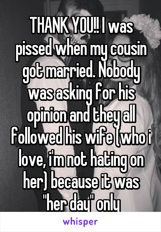 THANK YOU!! I was pissed when my cousin got married. Nobody was asking for his opinion and they all followed his wife (who i love, i'm not hating on her) because it was "her day" only