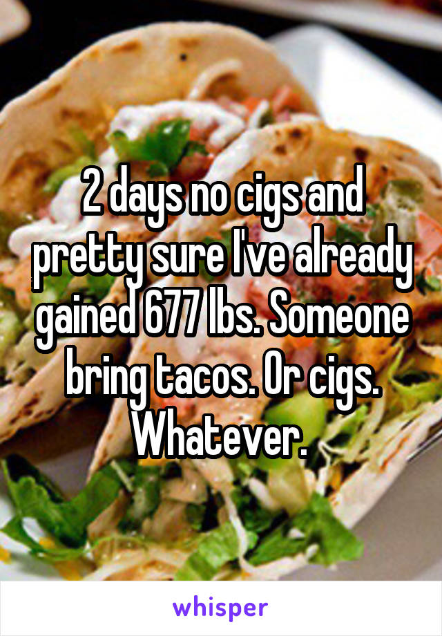 2 days no cigs and pretty sure I've already gained 677 lbs. Someone bring tacos. Or cigs. Whatever. 