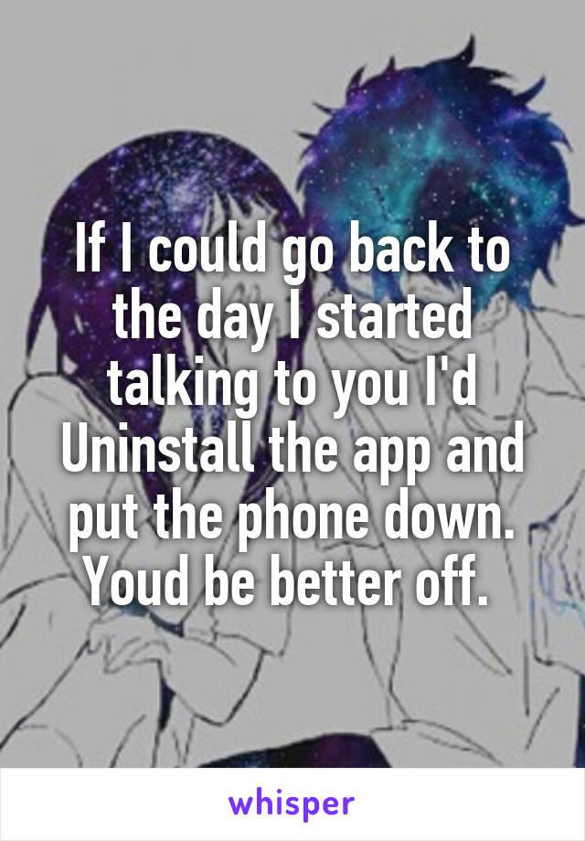 If I could go back to the day I started talking to you I'd Uninstall the app and put the phone down. Youd be better off. 