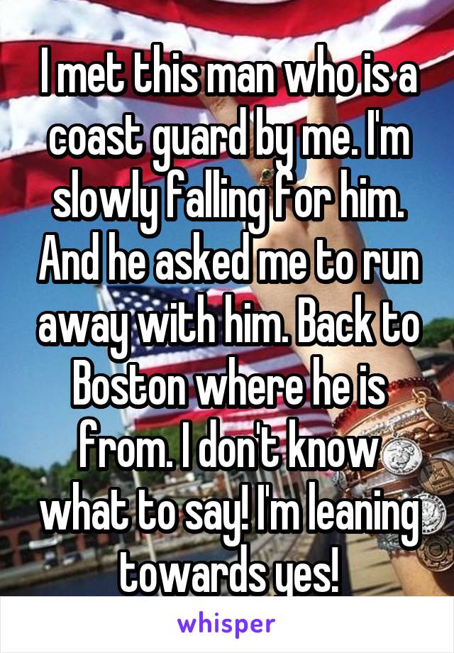 I met this man who is a coast guard by me. I'm slowly falling for him. And he asked me to run away with him. Back to Boston where he is from. I don't know what to say! I'm leaning towards yes!