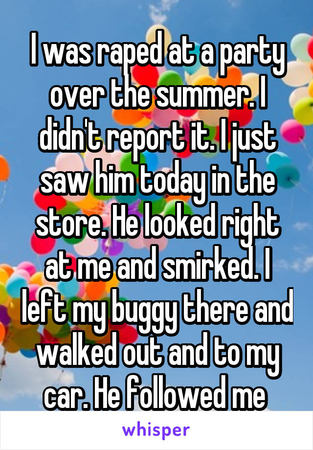 I was raped at a party over the summer. I didn't report it. I just saw him today in the store. He looked right at me and smirked. I left my buggy there and walked out and to my car. He followed me 