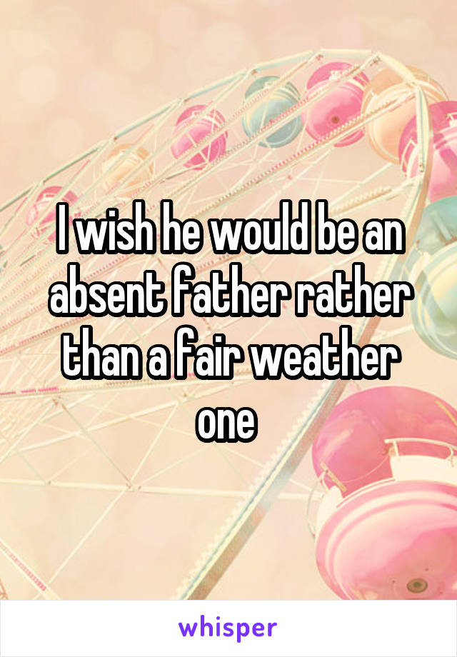 I wish he would be an absent father rather than a fair weather one 