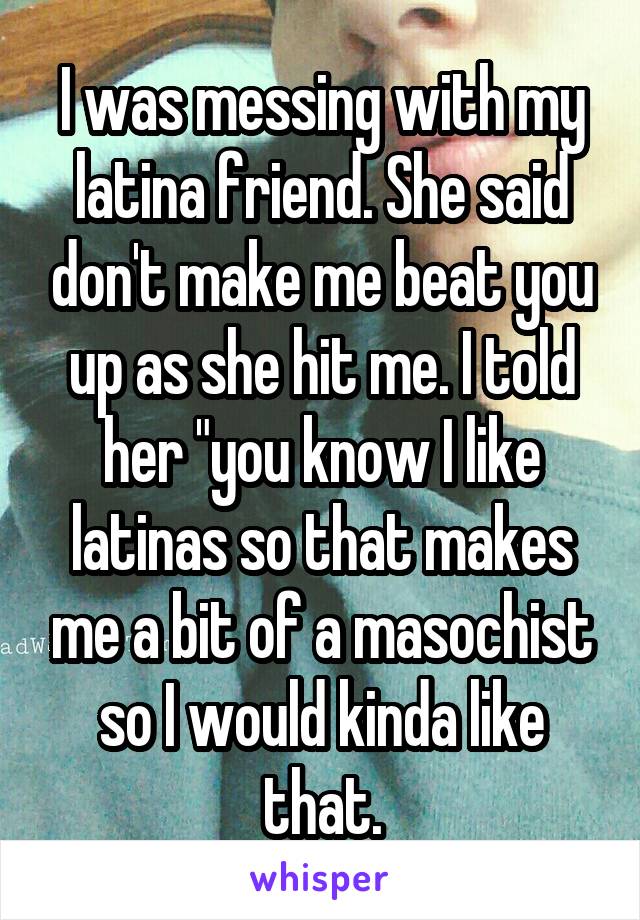 I was messing with my latina friend. She said don't make me beat you up as she hit me. I told her "you know I like latinas so that makes me a bit of a masochist so I would kinda like that.